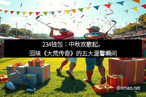 234钱包：中秋欢歌起，回味《大荒传奇》的五大温馨瞬间