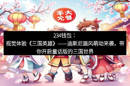 234钱包：视觉体验《三国英雄》——迪斯尼画风萌动来袭，带你开启童话版的三国世界